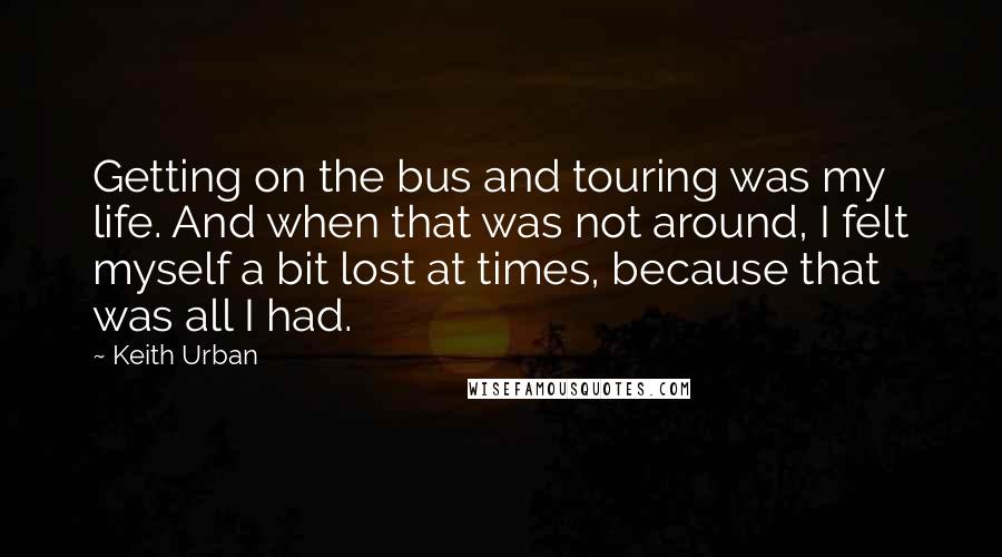 Keith Urban Quotes: Getting on the bus and touring was my life. And when that was not around, I felt myself a bit lost at times, because that was all I had.