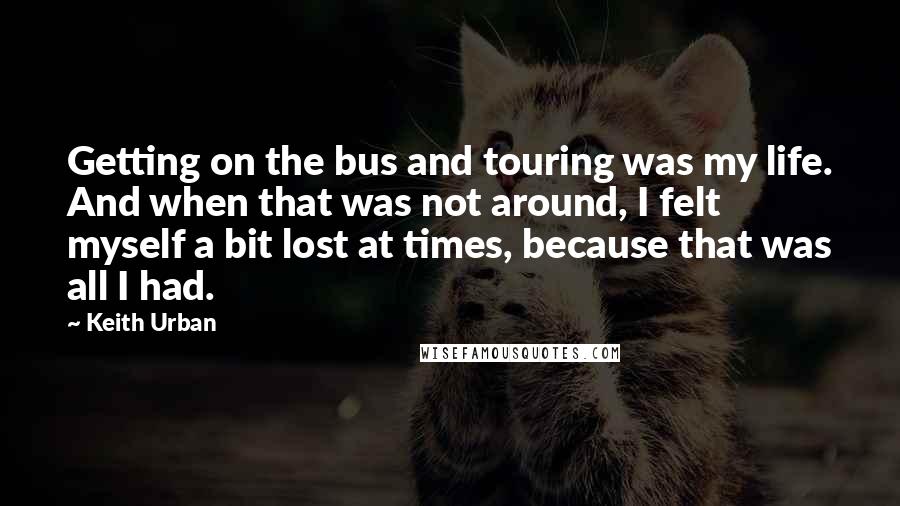 Keith Urban Quotes: Getting on the bus and touring was my life. And when that was not around, I felt myself a bit lost at times, because that was all I had.