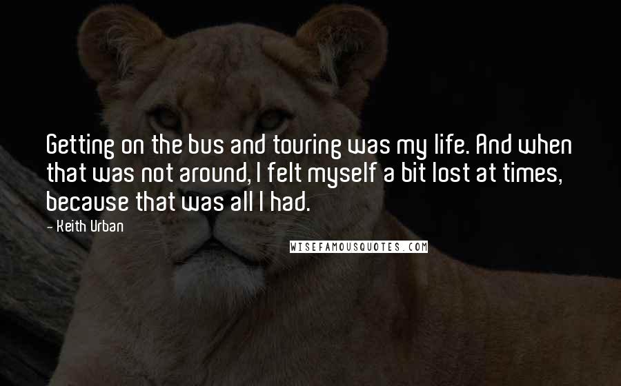 Keith Urban Quotes: Getting on the bus and touring was my life. And when that was not around, I felt myself a bit lost at times, because that was all I had.