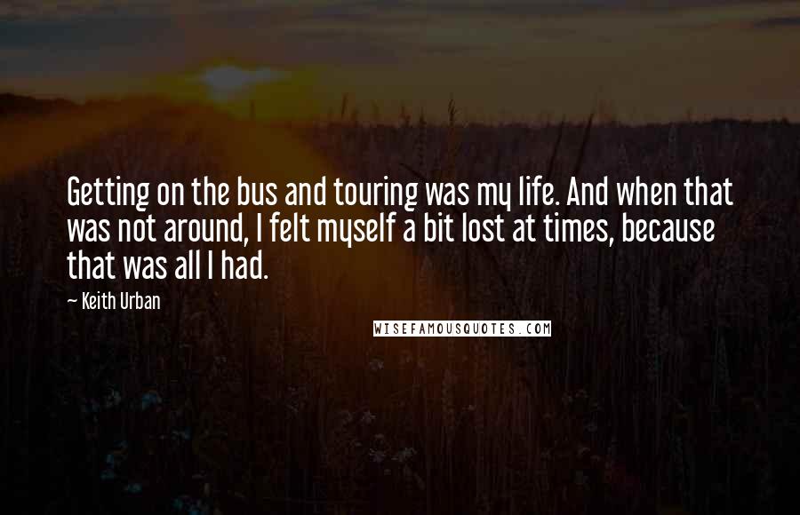 Keith Urban Quotes: Getting on the bus and touring was my life. And when that was not around, I felt myself a bit lost at times, because that was all I had.