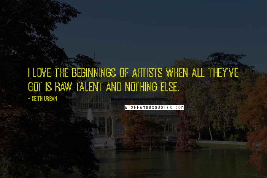 Keith Urban Quotes: I love the beginnings of artists when all they've got is raw talent and nothing else.