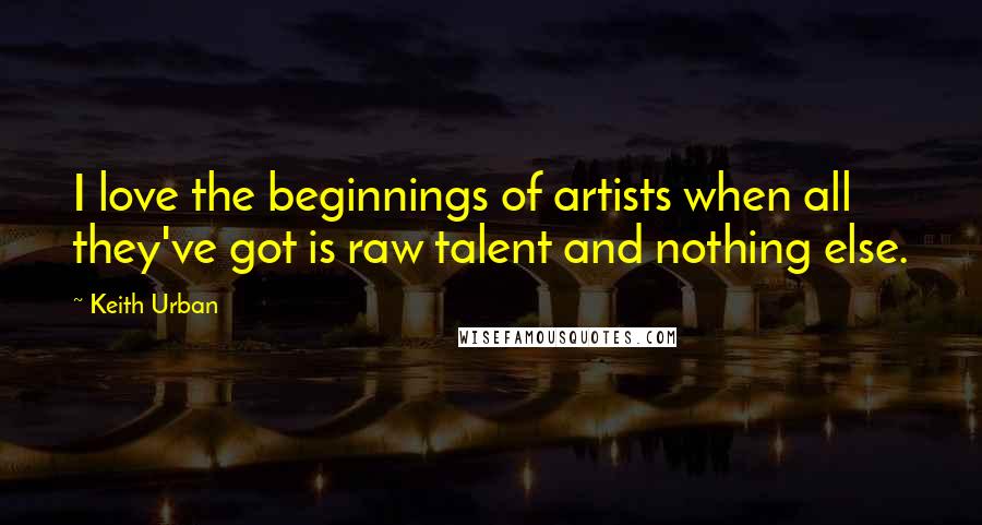 Keith Urban Quotes: I love the beginnings of artists when all they've got is raw talent and nothing else.