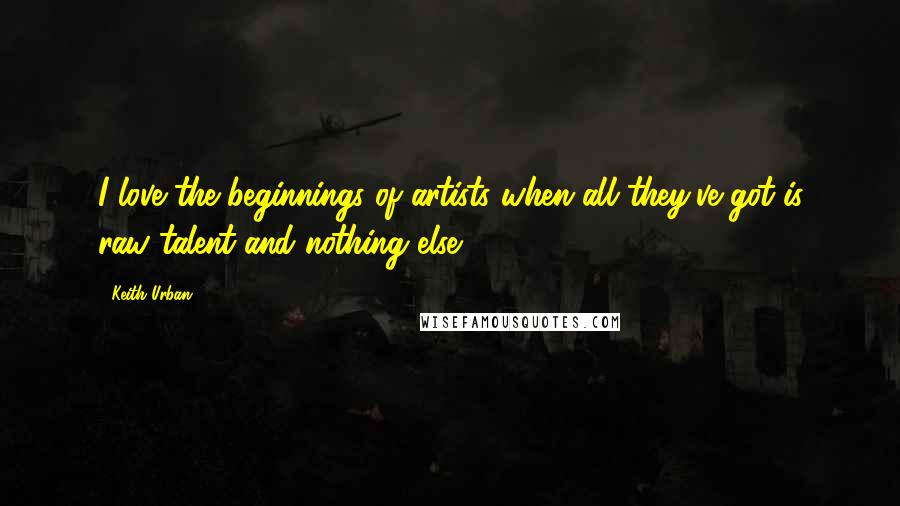 Keith Urban Quotes: I love the beginnings of artists when all they've got is raw talent and nothing else.