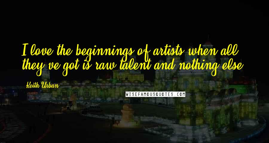 Keith Urban Quotes: I love the beginnings of artists when all they've got is raw talent and nothing else.