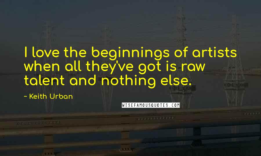 Keith Urban Quotes: I love the beginnings of artists when all they've got is raw talent and nothing else.