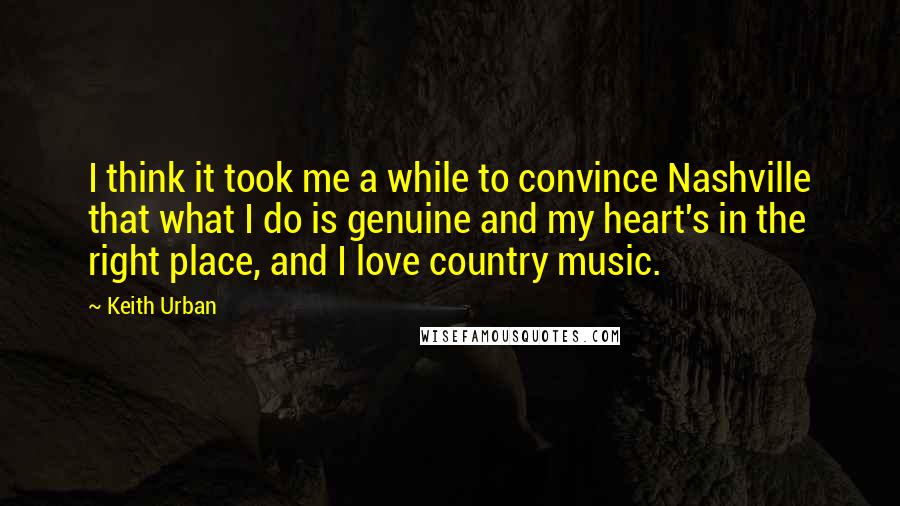 Keith Urban Quotes: I think it took me a while to convince Nashville that what I do is genuine and my heart's in the right place, and I love country music.