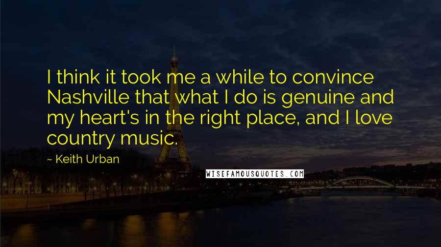 Keith Urban Quotes: I think it took me a while to convince Nashville that what I do is genuine and my heart's in the right place, and I love country music.