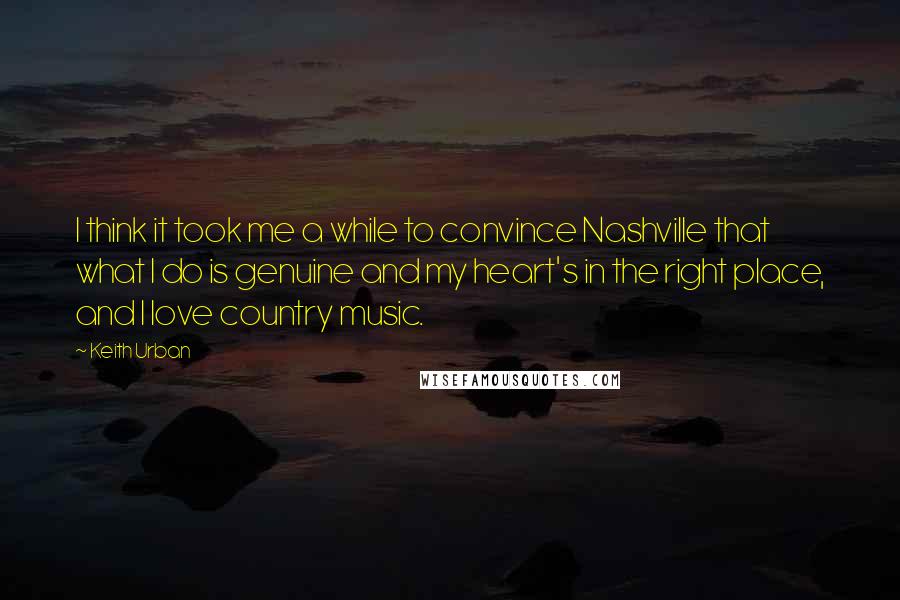 Keith Urban Quotes: I think it took me a while to convince Nashville that what I do is genuine and my heart's in the right place, and I love country music.