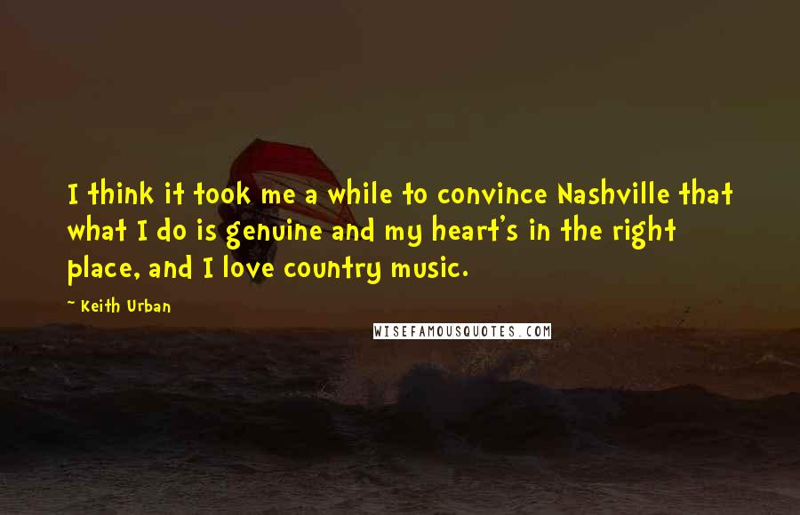 Keith Urban Quotes: I think it took me a while to convince Nashville that what I do is genuine and my heart's in the right place, and I love country music.