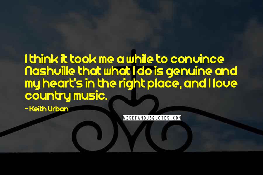 Keith Urban Quotes: I think it took me a while to convince Nashville that what I do is genuine and my heart's in the right place, and I love country music.