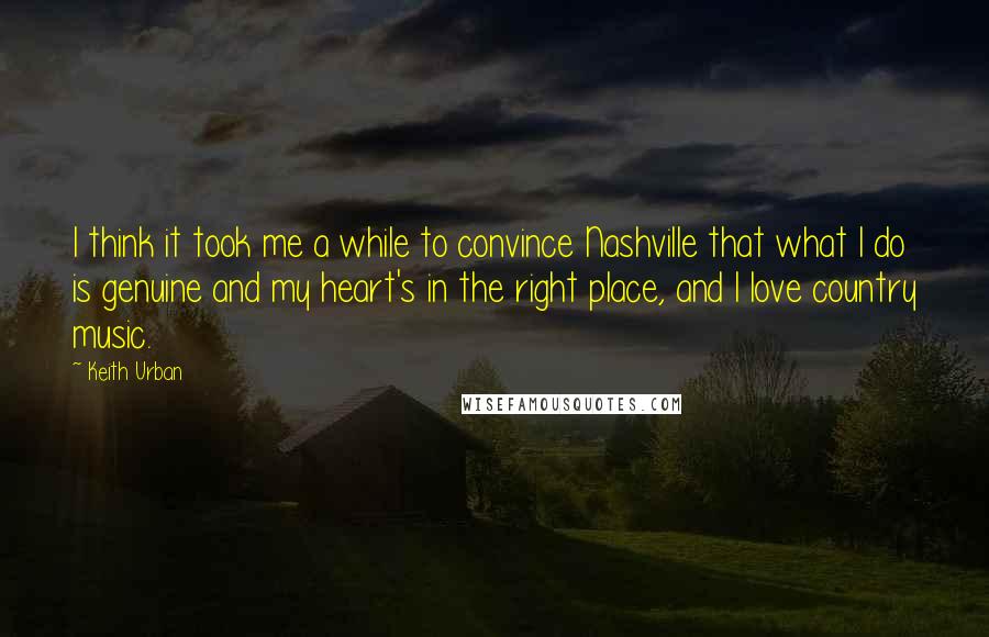 Keith Urban Quotes: I think it took me a while to convince Nashville that what I do is genuine and my heart's in the right place, and I love country music.