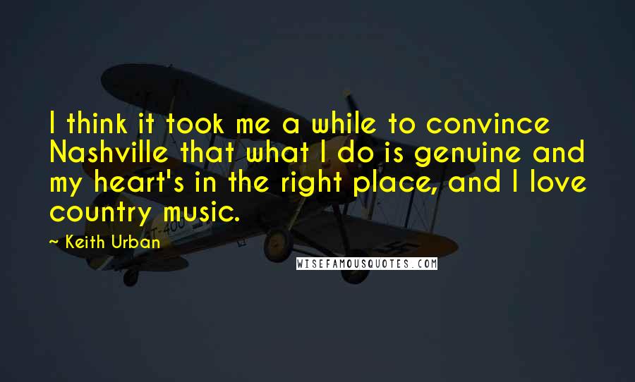 Keith Urban Quotes: I think it took me a while to convince Nashville that what I do is genuine and my heart's in the right place, and I love country music.