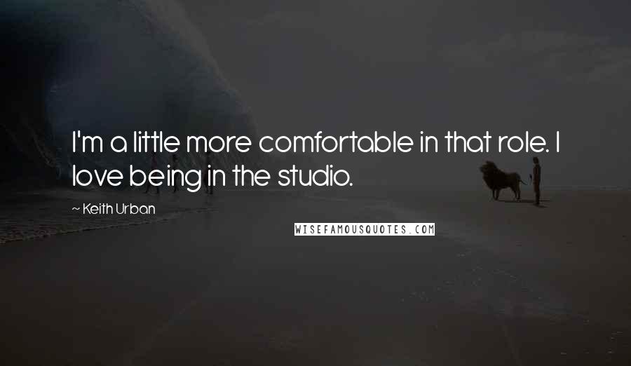 Keith Urban Quotes: I'm a little more comfortable in that role. I love being in the studio.