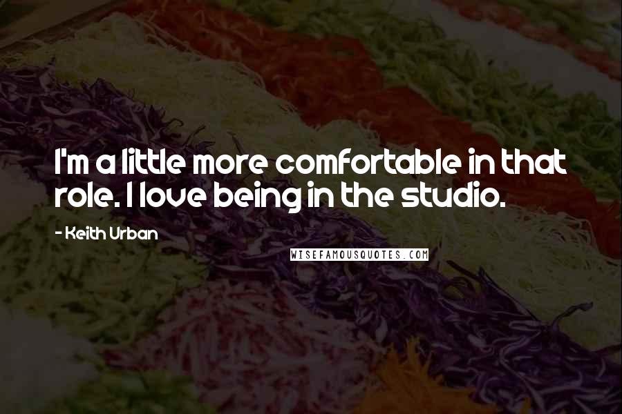 Keith Urban Quotes: I'm a little more comfortable in that role. I love being in the studio.