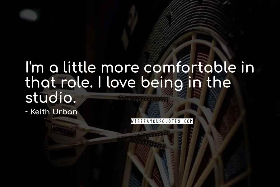 Keith Urban Quotes: I'm a little more comfortable in that role. I love being in the studio.