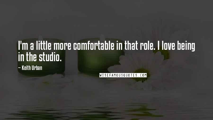 Keith Urban Quotes: I'm a little more comfortable in that role. I love being in the studio.