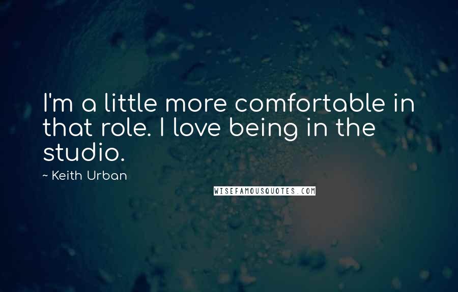 Keith Urban Quotes: I'm a little more comfortable in that role. I love being in the studio.