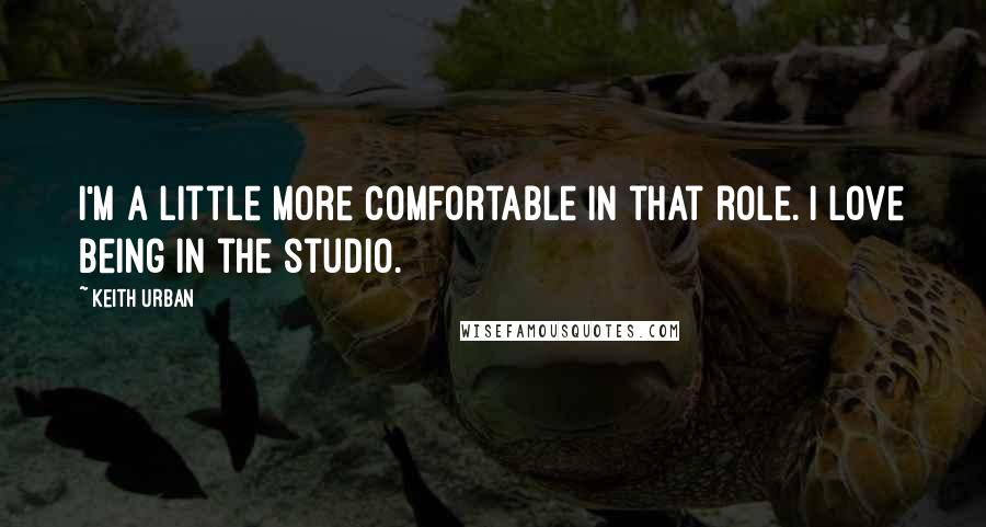 Keith Urban Quotes: I'm a little more comfortable in that role. I love being in the studio.