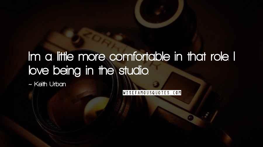 Keith Urban Quotes: I'm a little more comfortable in that role. I love being in the studio.