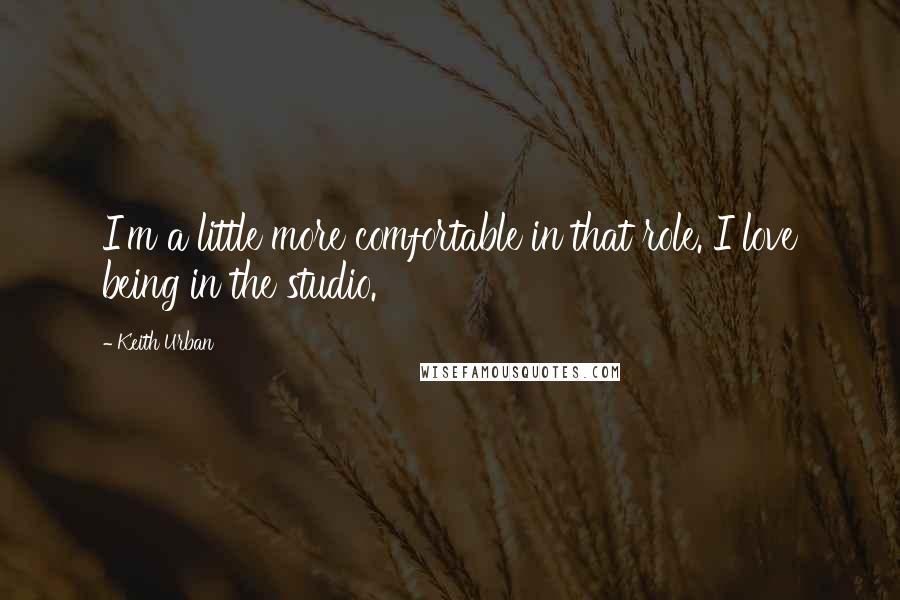 Keith Urban Quotes: I'm a little more comfortable in that role. I love being in the studio.