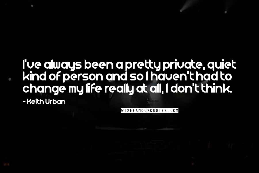 Keith Urban Quotes: I've always been a pretty private, quiet kind of person and so I haven't had to change my life really at all, I don't think.