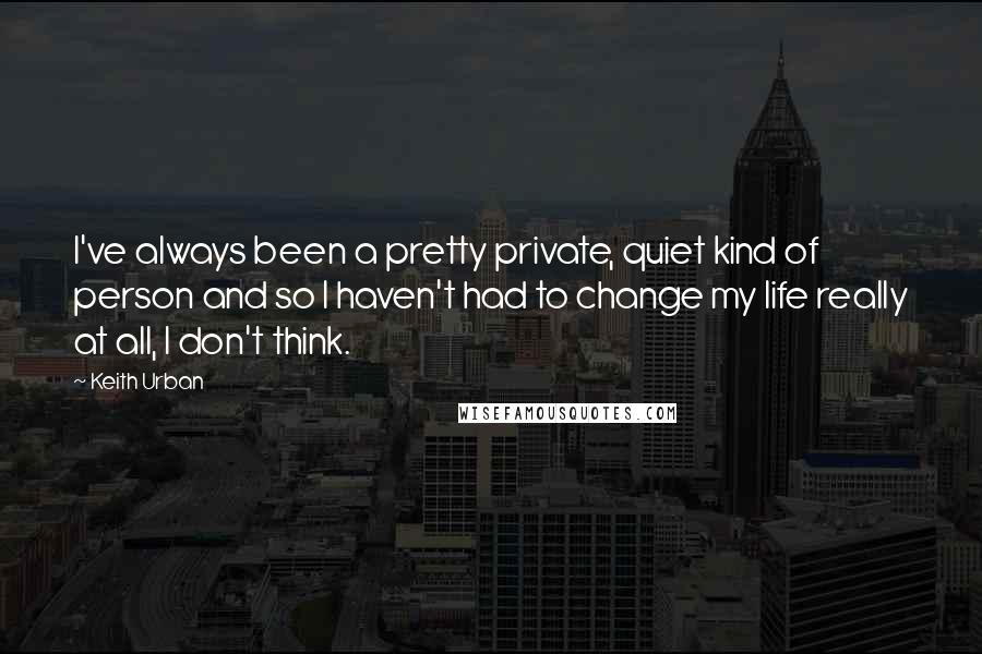 Keith Urban Quotes: I've always been a pretty private, quiet kind of person and so I haven't had to change my life really at all, I don't think.
