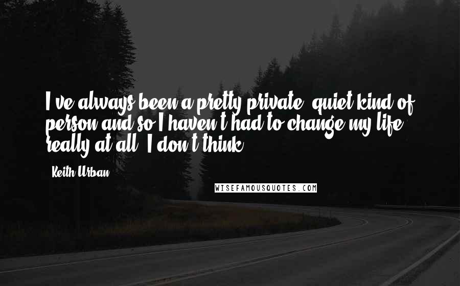 Keith Urban Quotes: I've always been a pretty private, quiet kind of person and so I haven't had to change my life really at all, I don't think.