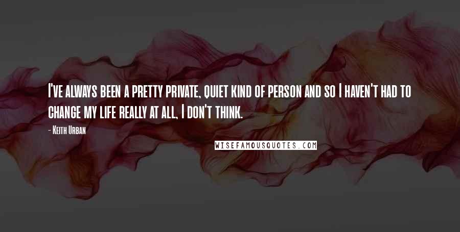 Keith Urban Quotes: I've always been a pretty private, quiet kind of person and so I haven't had to change my life really at all, I don't think.