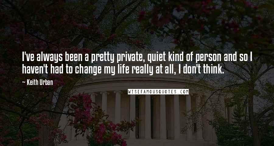 Keith Urban Quotes: I've always been a pretty private, quiet kind of person and so I haven't had to change my life really at all, I don't think.