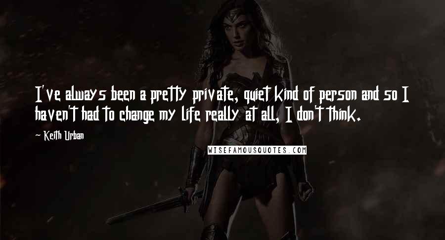 Keith Urban Quotes: I've always been a pretty private, quiet kind of person and so I haven't had to change my life really at all, I don't think.