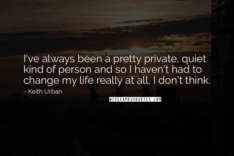 Keith Urban Quotes: I've always been a pretty private, quiet kind of person and so I haven't had to change my life really at all, I don't think.