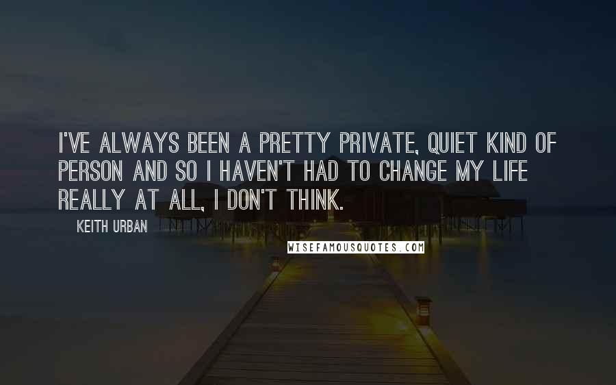 Keith Urban Quotes: I've always been a pretty private, quiet kind of person and so I haven't had to change my life really at all, I don't think.