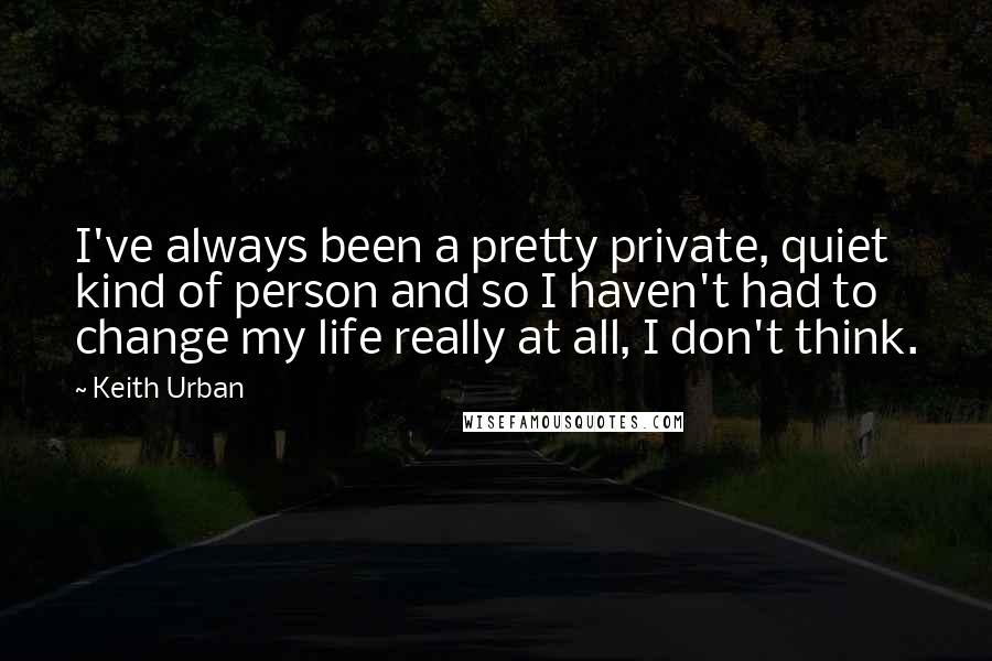 Keith Urban Quotes: I've always been a pretty private, quiet kind of person and so I haven't had to change my life really at all, I don't think.