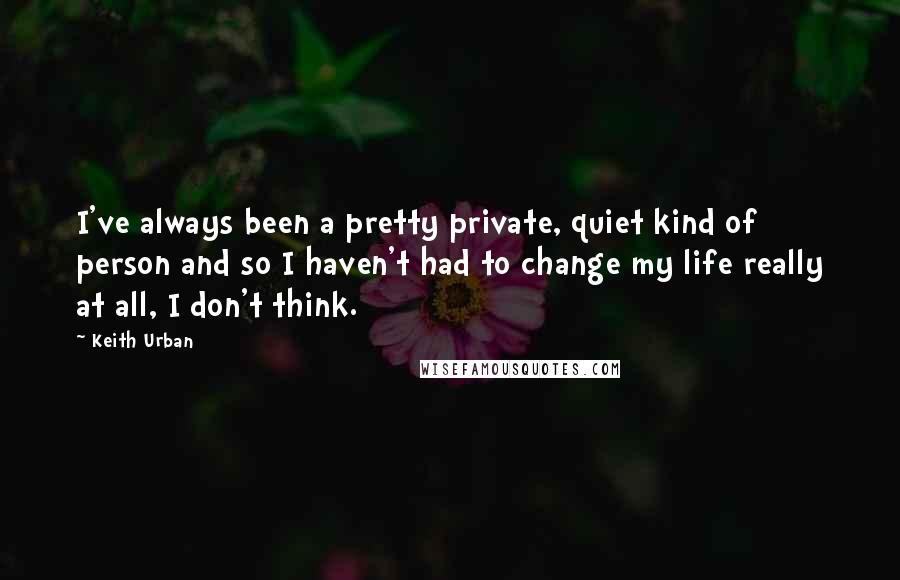 Keith Urban Quotes: I've always been a pretty private, quiet kind of person and so I haven't had to change my life really at all, I don't think.