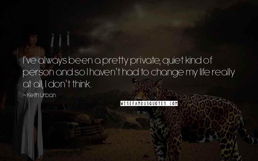 Keith Urban Quotes: I've always been a pretty private, quiet kind of person and so I haven't had to change my life really at all, I don't think.