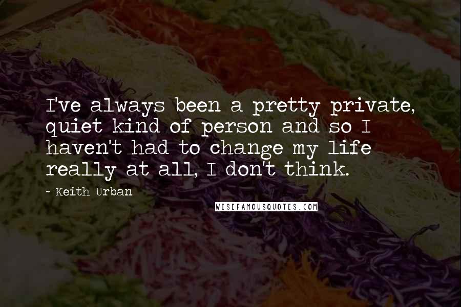 Keith Urban Quotes: I've always been a pretty private, quiet kind of person and so I haven't had to change my life really at all, I don't think.