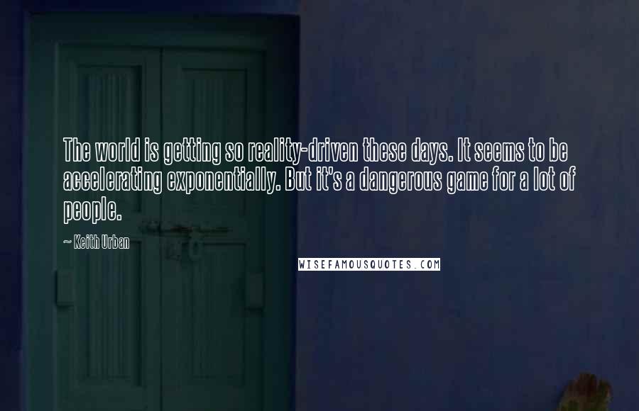 Keith Urban Quotes: The world is getting so reality-driven these days. It seems to be accelerating exponentially. But it's a dangerous game for a lot of people.