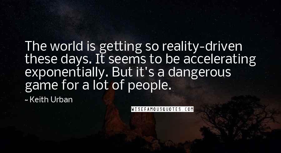 Keith Urban Quotes: The world is getting so reality-driven these days. It seems to be accelerating exponentially. But it's a dangerous game for a lot of people.