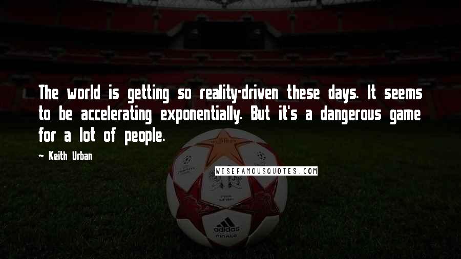 Keith Urban Quotes: The world is getting so reality-driven these days. It seems to be accelerating exponentially. But it's a dangerous game for a lot of people.