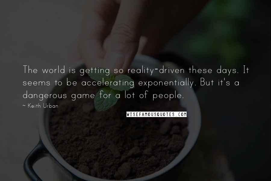 Keith Urban Quotes: The world is getting so reality-driven these days. It seems to be accelerating exponentially. But it's a dangerous game for a lot of people.