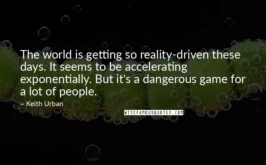 Keith Urban Quotes: The world is getting so reality-driven these days. It seems to be accelerating exponentially. But it's a dangerous game for a lot of people.