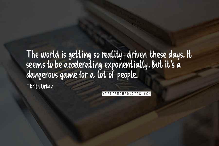 Keith Urban Quotes: The world is getting so reality-driven these days. It seems to be accelerating exponentially. But it's a dangerous game for a lot of people.