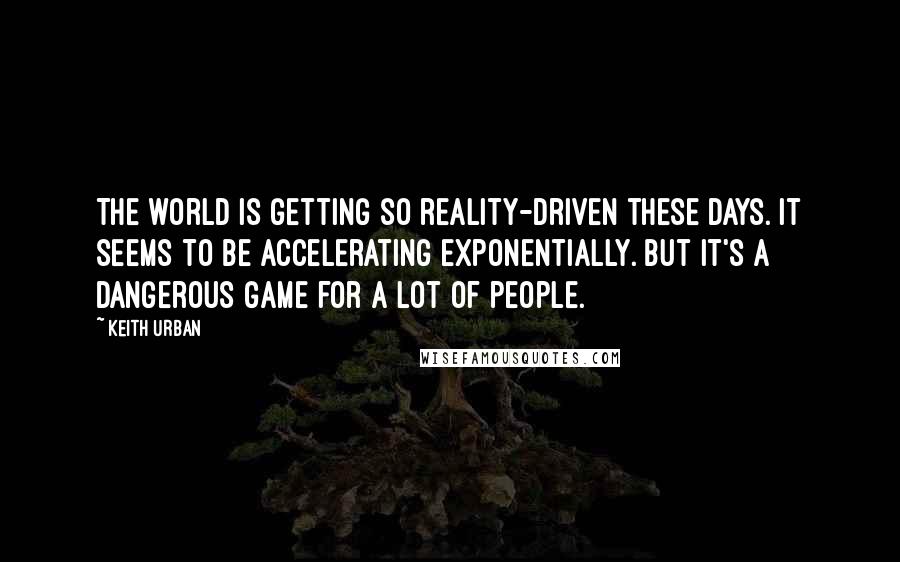 Keith Urban Quotes: The world is getting so reality-driven these days. It seems to be accelerating exponentially. But it's a dangerous game for a lot of people.