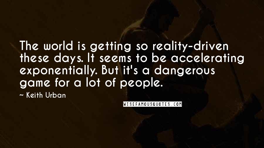 Keith Urban Quotes: The world is getting so reality-driven these days. It seems to be accelerating exponentially. But it's a dangerous game for a lot of people.