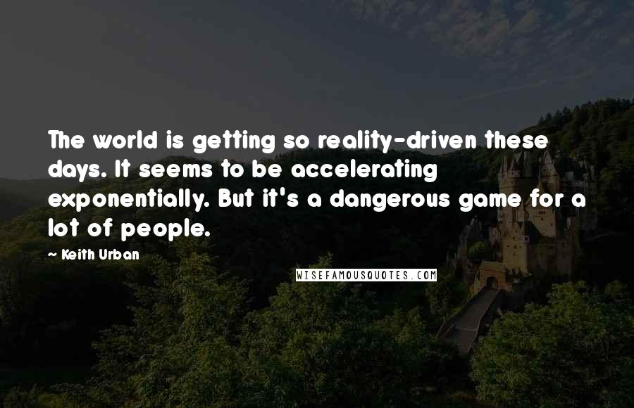 Keith Urban Quotes: The world is getting so reality-driven these days. It seems to be accelerating exponentially. But it's a dangerous game for a lot of people.