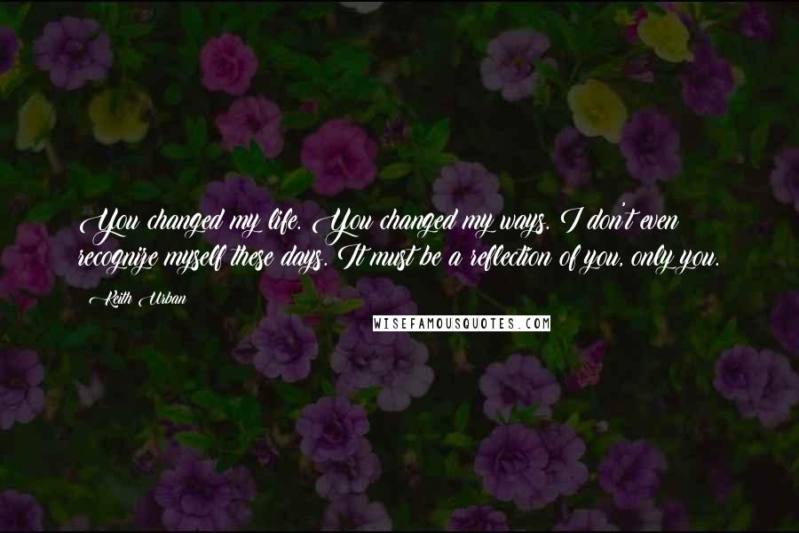 Keith Urban Quotes: You changed my life. You changed my ways. I don't even recognize myself these days. It must be a reflection of you, only you.