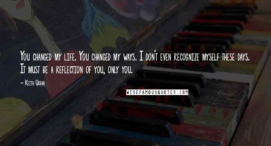 Keith Urban Quotes: You changed my life. You changed my ways. I don't even recognize myself these days. It must be a reflection of you, only you.