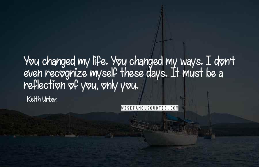 Keith Urban Quotes: You changed my life. You changed my ways. I don't even recognize myself these days. It must be a reflection of you, only you.