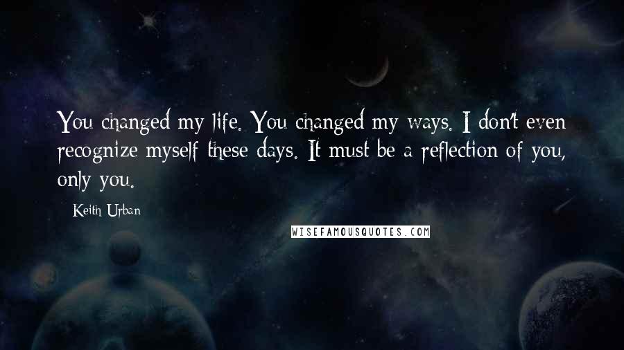 Keith Urban Quotes: You changed my life. You changed my ways. I don't even recognize myself these days. It must be a reflection of you, only you.