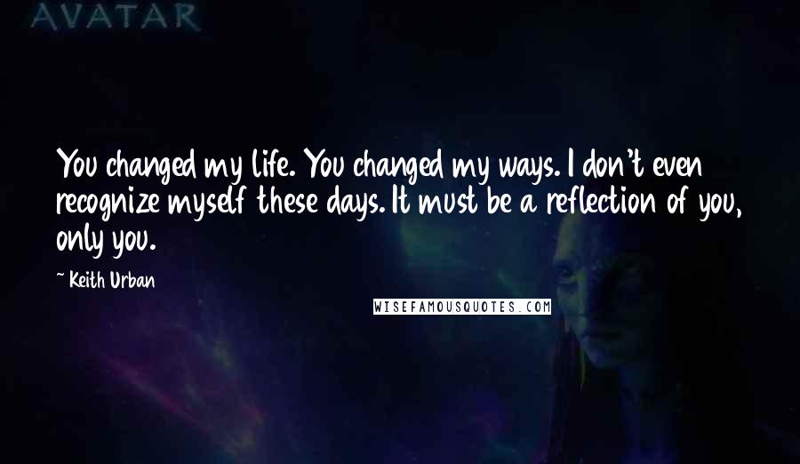 Keith Urban Quotes: You changed my life. You changed my ways. I don't even recognize myself these days. It must be a reflection of you, only you.